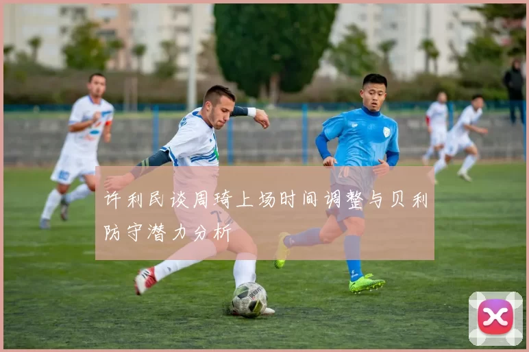 许利民谈周琦上场时间调整与贝利防守潜力分析