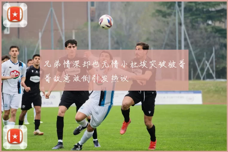 兄弟情深却也无情小杜埃突破被哥哥故意放倒引发热议
