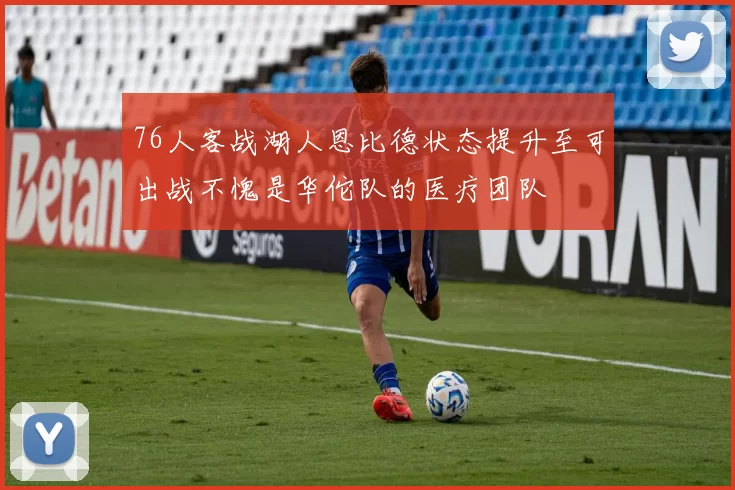 76人客战湖人恩比德状态提升至可出战不愧是华佗队的医疗团队