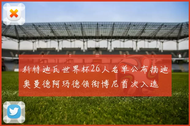 科特迪瓦世界杯26人名单公布扬迪奥曼德阿玛德领衔博尼首次入选