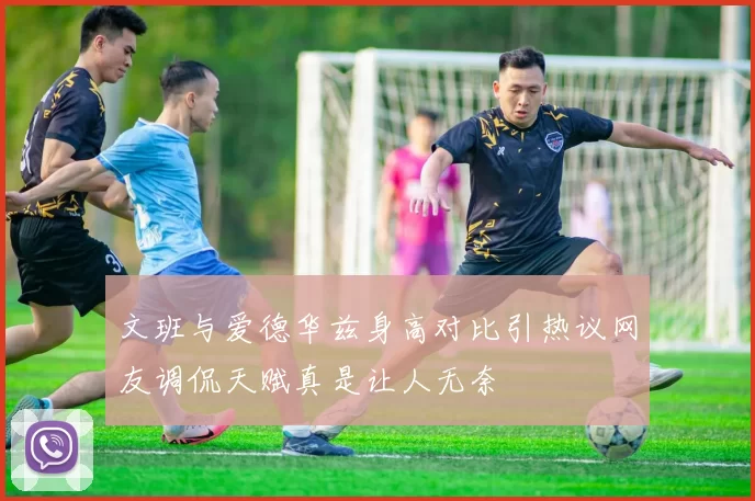 文班与爱德华兹身高对比引热议网友调侃天赋真是让人无奈