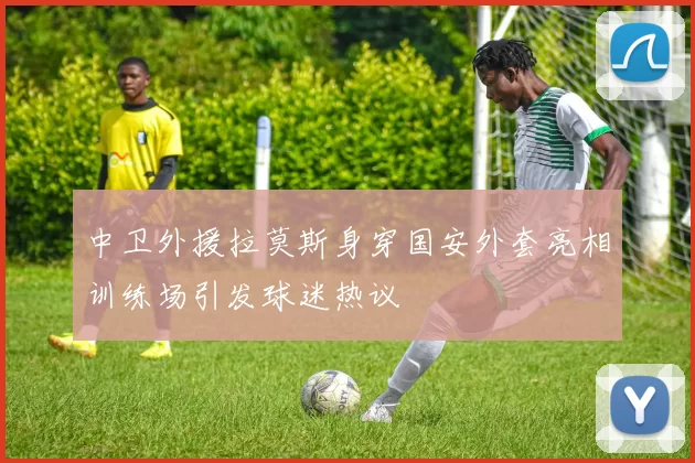 中卫外援拉莫斯身穿国安外套亮相训练场引发球迷热议