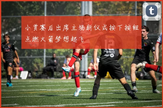 小贾赛后出席主场新仪式按下按钮点燃火箭梦想起飞