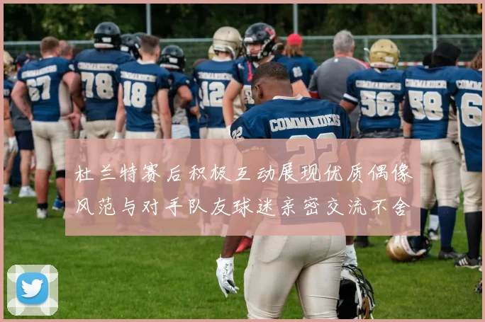 杜兰特赛后积极互动展现优质偶像风范与对手队友球迷亲密交流不舍离场
